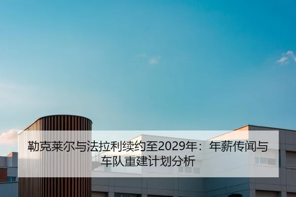 勒克莱尔与法拉利续约至2029年：年薪传闻与车队重建计划分析